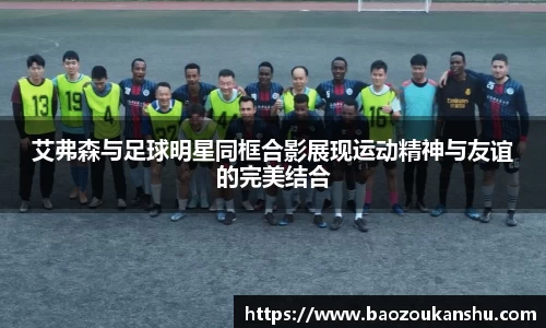 艾弗森与足球明星同框合影展现运动精神与友谊的完美结合