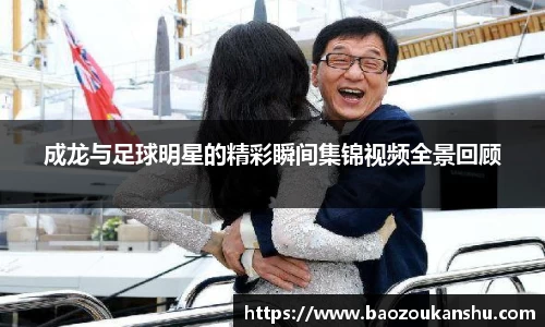 成龙与足球明星的精彩瞬间集锦视频全景回顾