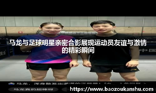 马龙与足球明星亲密合影展现运动员友谊与激情的精彩瞬间